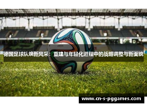 德国足球队焕新风采：重建与年轻化进程中的战略调整与新面貌