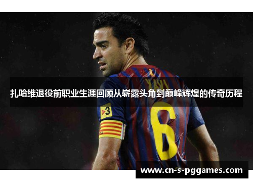 扎哈维退役前职业生涯回顾从崭露头角到巅峰辉煌的传奇历程