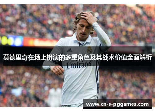 莫德里奇在场上扮演的多重角色及其战术价值全面解析