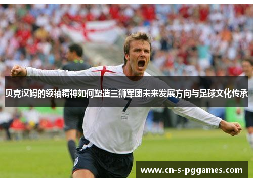 贝克汉姆的领袖精神如何塑造三狮军团未来发展方向与足球文化传承 贝克汉姆的领袖精神如何塑造三狮军团未来发展方向与足球文化传承