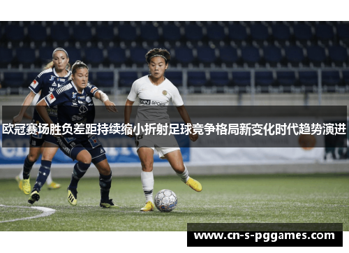 欧冠赛场胜负差距持续缩小折射足球竞争格局新变化时代趋势演进