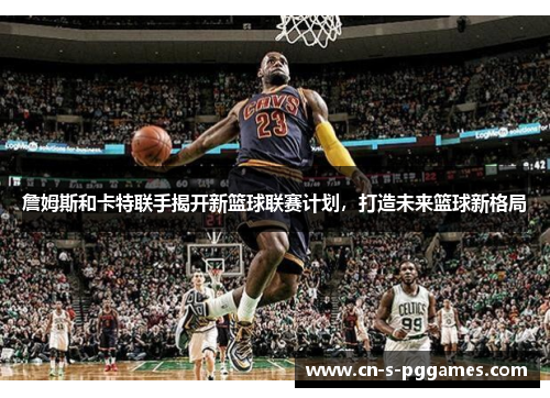 詹姆斯和卡特联手揭开新篮球联赛计划，打造未来篮球新格局