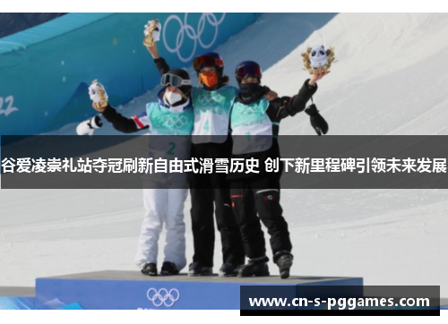 谷爱凌崇礼站夺冠刷新自由式滑雪历史 创下新里程碑引领未来发展