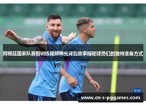 阿根廷国家队赛前训练视频曝光背后故事揭秘球员们的独特准备方式