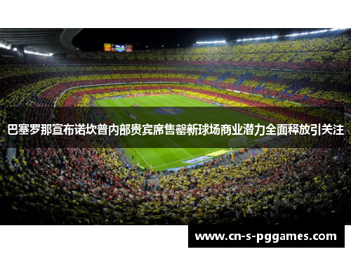 巴塞罗那宣布诺坎普内部贵宾席售罄新球场商业潜力全面释放引关注