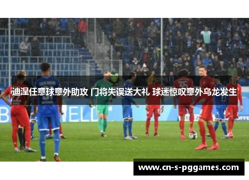 迪涅任意球意外助攻 门将失误送大礼 球迷惊叹意外乌龙发生 迪涅任意球意外助攻 门将失误送大礼 球迷惊叹意外乌龙发生