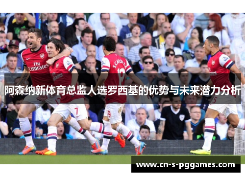 阿森纳新体育总监人选罗西基的优势与未来潜力分析 阿森纳新体育总监人选罗西基的优势与未来潜力分析