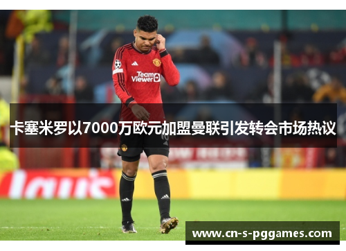 卡塞米罗以7000万欧元加盟曼联引发转会市场热议 卡塞米罗以7000万欧元加盟曼联引发转会市场热议