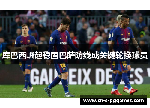 库巴西崛起稳固巴萨防线成关键轮换球员 库巴西崛起稳固巴萨防线成关键轮换球员